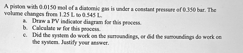 A piston with 0.0150 mol of a diatomic gas is under a constant pressure of 0.350 bar. The volume changes from 1.25 L to 0.545 L.
a. Draw a PV indicator diagram for this process.
b. Calculate w for this process.
c. Did the system do work on the surroundings, or did the surroundings do work on the system. Justify your answer.