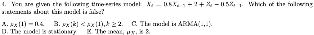 You are given the following time-series model: Xt = 0.8 Xt-1 + 2 + Zt - 0.5 Zt-1. Which of the following statements about this model is false?
A. ?X(1) = 0.4.
B. ?X(k) < ?X(1), k ? 2.
C. The model is ARMA(1,1).
D. The model is stationary.
E. The mean, ?X, is 2.