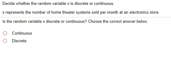 Decide whether the random variable x is discrete or continuous.
x represents the number of home theater systems sold per month at an electronics store.
Is the random variable x discrete or continuous? Choose the correct answer below.
Continuous
Discrete