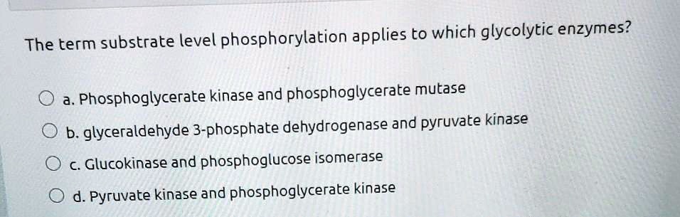 The term substrate level phosphorylation applies to which glycolytic enzymes?

a. Phosphoglycerate kinase and phosphoglycerate mutase
b. glyceraldehyde 3-phosphate dehydrogenase and pyruvate kinase
c. Glucokinase and phosphoglucose isomerase
d. Pyruvate kinase and phosphoglycerate kinase