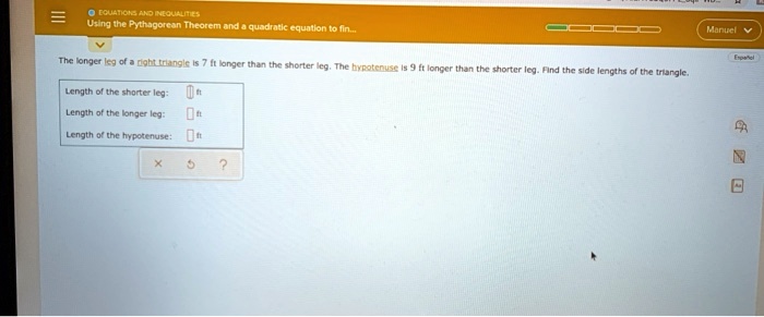 The longer leg of a right triangle is 7 ft longer than the shorter leg. The hypotenuse is 9 ft longer than the shorter leg. Find the side lengths of the triangle.

Length of the shorter leg: ft
Length of the longer leg: ft
Length of the hypotenuse: ft