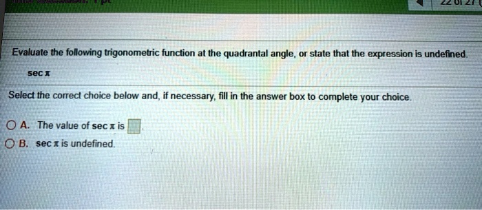 Evaluate the following trigonometric function at the quadrantal angle, or state that the expression is undefined

sec x

Select the correct choice below and, if necessary, fill in the answer box to complete your choice.

A. The value of sec x is 

B. sec x is undefined