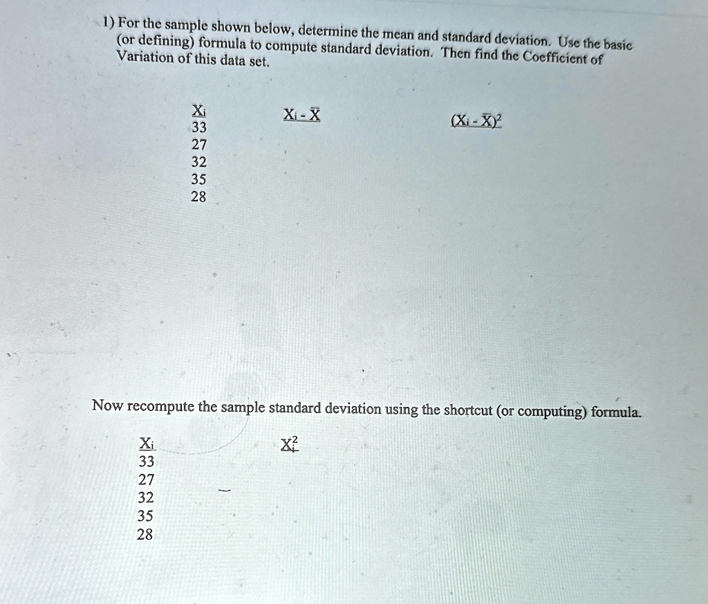 1) For the sample shown below, determine the mean and standard deviation. Use the basic
(or defining) formula to compute standard deviation. Then find the Coefficient of
Variation of this data set.
Xi
Xi - X
33
27
32
35
28
(Xi - X)^2
Now recompute the sample standard deviation using the shortcut (or computing) formula.
Xi
Xi^2
33
27
32
35
28