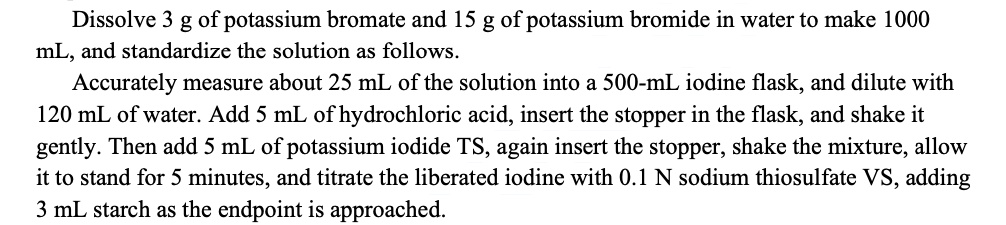Dissolve 3 g of potassium bromate and 15 g of potassium bromide in water to make 1000 mL, and standardize the solution as follows. Accurately measure about 25 mL of the solution into a 500-mL iodine flask, and dilute with 120 mL of water. Add 5 mL of hydrochloric acid, insert the stopper in the flask, and shake it gently. Then add 5 mL of potassium iodide TS, again insert the stopper, shake the mixture, allow it to stand for 5 minutes, and titrate the liberated iodine with 0.1 N sodium thiosulfate VS, adding 3 mL starch as the endpoint is approached.
