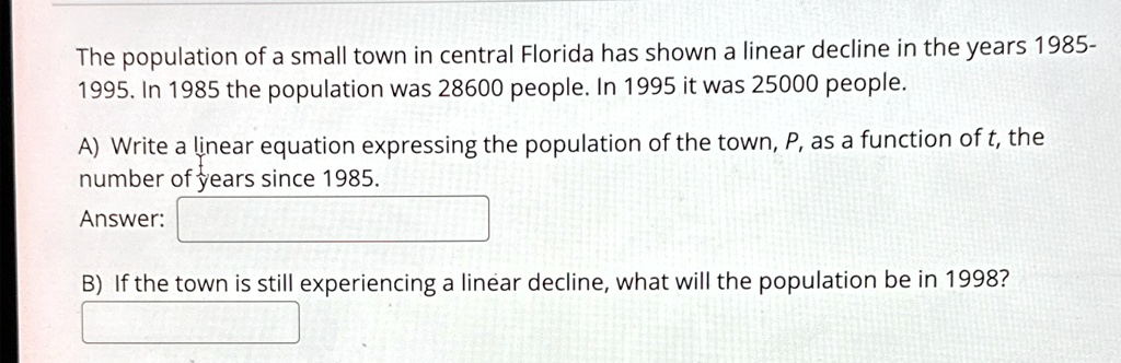 The population of a small town in central Florida has shown a linear decline in the years 1985-1995. In 1985 the population was 28600 people. In 1995 it was 25000 people.
A) Write a linear equation expressing the population of the town, P, as a function of t, the number of years since 1985.
Answer:
B) If the town is still experiencing a linear decline, what will the population be in 1998?