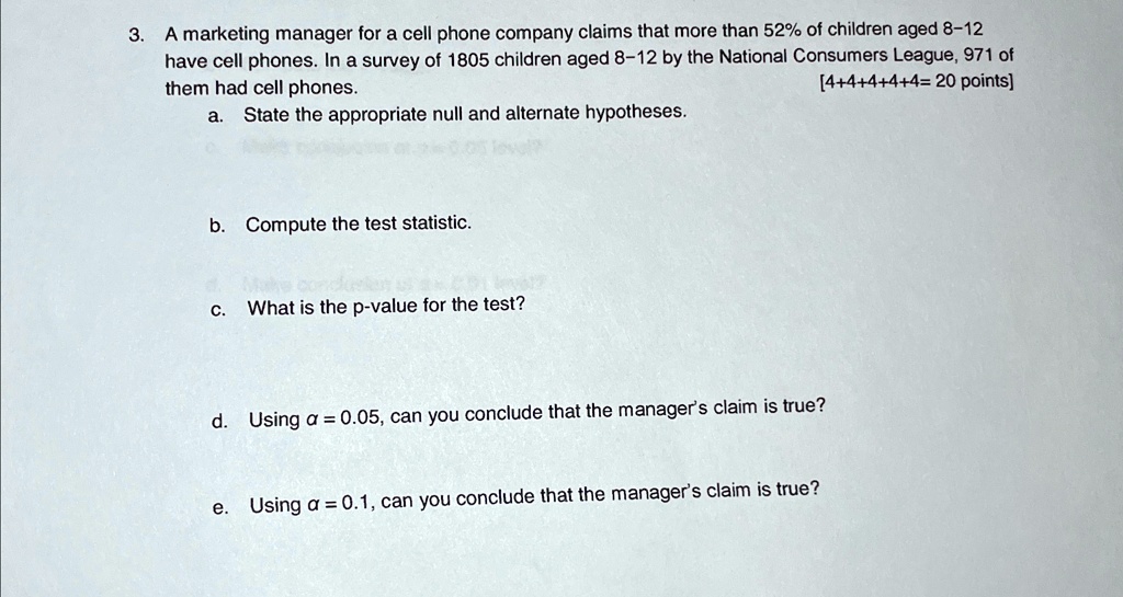 3. A marketing manager for a cell phone company claims that more than 52% of children aged 8-12
have cell phones. In a survey of 1805 children aged 8-12 by the National Consumers League, 971 of
them had cell phones.
[4+4+4+4+4= 20 points]
a. State the appropriate null and alternate hypotheses.
b. Compute the test statistic.
c. What is the p-value for the test?
d. Using α = 0.05, can you conclude that the manager's claim is true?
e. Using α = 0.1, can you conclude that the manager's claim is true?