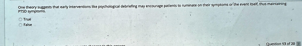 One theory suggests that early interventions like psychological debriefing may encourage patients to ruminate on their symptoms or the event itself, thus maintaining PTSD symptoms.
O True
O False