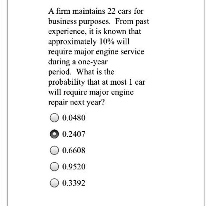 A firm maintains 22 cars for business purposes. From past experience, it is known that approximately 10% will require major engine service during a one-year period. What is the probability that at most 1 car will require major engine repair next year?
0.0480
0.2407
0.6608
0.9520
0.3392