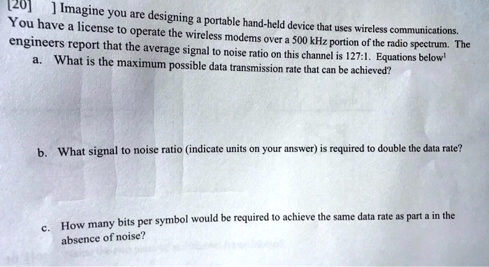 [20] ] Imagine you are designing a portable hand-held device that uses wireless communications.
You have a license to operate the wireless modems over a 500 kHz portion of the radio spectrum. The
engineers report that the average signal to noise ratio on this channel is 127:1. Equations below¹
a. What is the maximum possible data transmission rate that can be achieved?
b. What signal to noise ratio (indicate units on your answer) is required to double the data rate?
c. How many bits per symbol would be required to achieve the same data rate as part a in the
absence of noise?