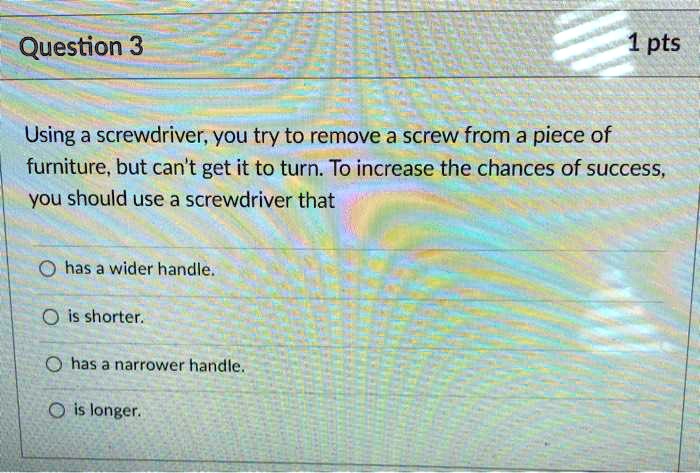 Using a screwdriver, you try to remove a screw from a piece of furniture, but can't get it to turn. To increase the chances of success, you should use a screwdriver that
has a wider handle.
is shorter.
has a narrower handle.
is longer.
