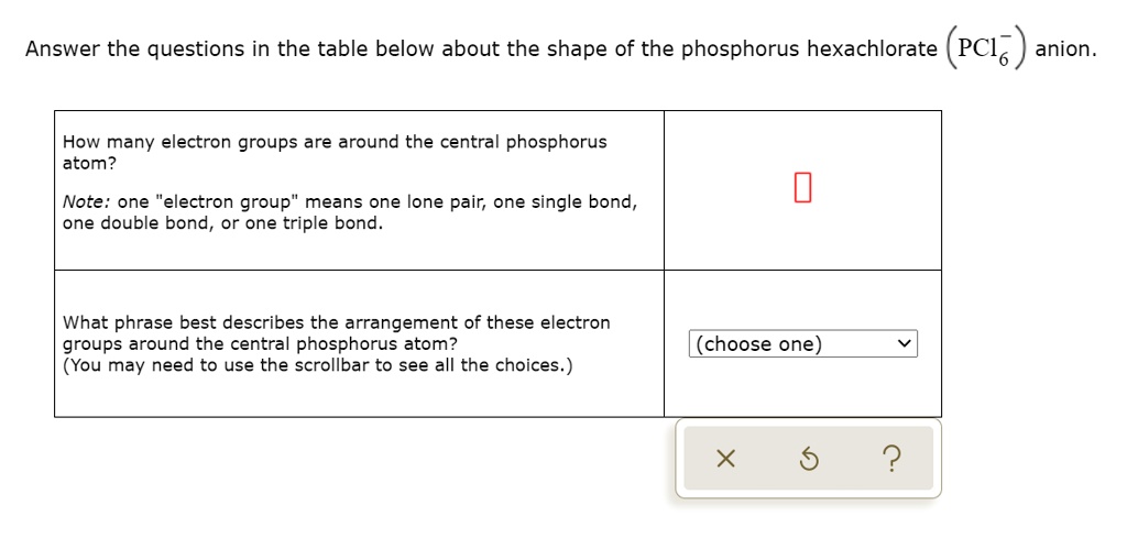 Answer the questions in the table below about the shape of the phosphorus hexachlorate (PCl6-) anion.
How many electron groups are around the central phosphorus atom?
Note: one "electron group" means one lone pair, one single bond, one double bond, or one triple bond.
What phrase best describes the arrangement of these electron groups around the central phosphorus atom?
(You may need to use the scrollbar to see all the choices.)
(choose one)