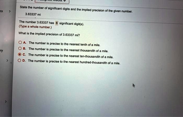 State the number of significant digits and the implied precision of the given number.
3.63337 mi
The number 3.63337 has 6 significant digit(s).
(Type a whole number.)
What is the implied precision of 3.63337 mi?
A. The number is precise to the nearest tenth of a mile.
B. The number is precise to the nearest thousandth of a mile.
C. The number is precise to the nearest ten-thousandth of a mile.
D. The number is precise to the nearest hundred-thousandth of a mile.