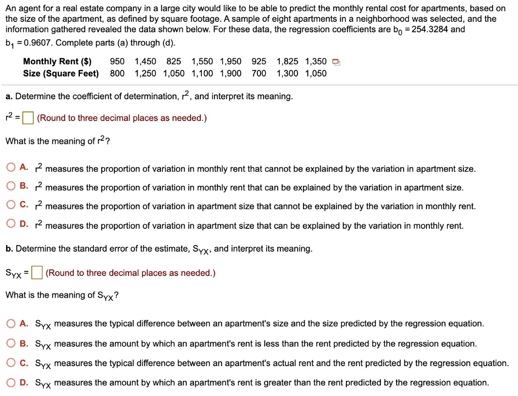 An agent for a real estate company in a large city would like to be able to predict the monthly rental cost for apartments, based on the size of the apartment, as defined by square footage. A sample of eight apartments in a neighborhood was selected, and the information gathered revealed the data shown below. For these data, the regression coefficients are b0 = 254.3284 and b1 = 0.9607. Complete parts (a) through (d).

Monthly Rent () 950 1,450 825 1,550 1,950 925 1,825 1,350
Size (Square Feet) 800 1,250 1,050 1,100 1,900 700 1,300 1,050

a. Determine the coefficient of determination, r2, and interpret its meaning.
r2 = (Round to three decimal places as needed.)

What is the meaning of r2?
A. r2 measures the proportion of variation in monthly rent that cannot be explained by the variation in apartment size.
B. r2 measures the proportion of variation in monthly rent that can be explained by the variation in apartment size.
C. r2 measures the proportion of variation in apartment size that cannot be explained by the variation in monthly rent.
D. r2 measures the proportion of variation in apartment size that can be explained by the variation in monthly rent.

b. Determine the standard error of the estimate, SYX, and interpret its meaning.
SYX = (Round to three decimal places as needed.)

What is the meaning of SYX?
A. SYX measures the typical difference between an apartment's size and the size predicted by the regression equation.
B. SYX measures the amount by which an apartment's rent is less than the rent predicted by the regression equation.
C. SYX measures the typical difference between an apartment's actual rent and the rent predicted by the regression equation.
D. SYX measures the amount by which an apartment's rent is greater than the rent predicted by the regression equation.