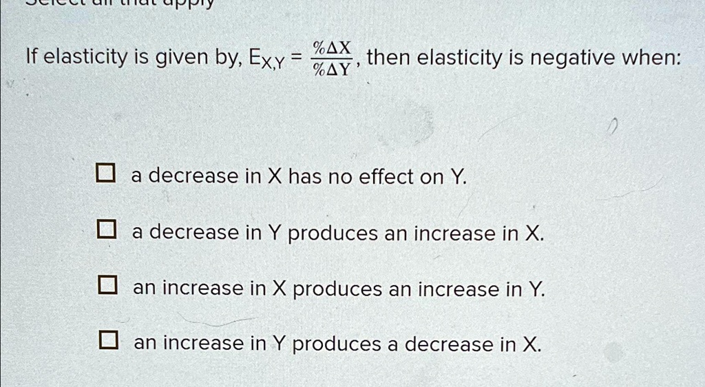 If elasticity is given by, Ex,y = (%Δ X)/(%Δ Y), then elasticity is negative when:

a decrease in X has no effect on Y.
a decrease in Y produces an increase in X.
an increase in X produces an increase in Y.
an increase in Y produces a decrease in X.