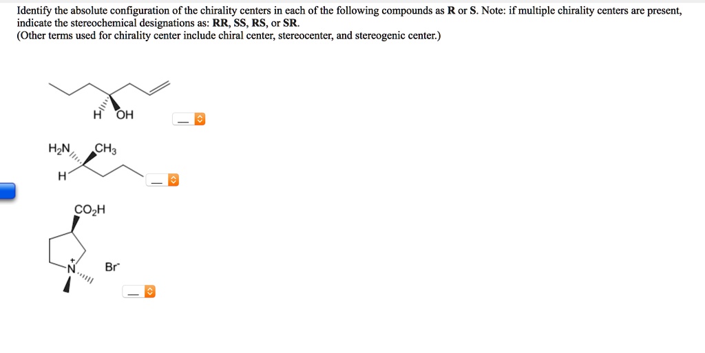 Identify the absolute configuration of the chirality centers in each of the following compounds as R or S. Note: if multiple chirality centers are present, indicate the stereochemical designations as: RR, SS, RS, or SR. (Other terms used for chirality center include chiral center, stereocenter, and stereogenic center.)