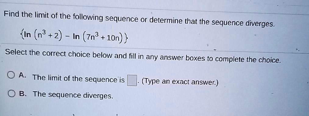 Find the limit of the following sequence or determine that the sequence diverges.

ln (n³ + 2) - ln (7n³ + 10n)

Select the correct choice below and fill in any answer boxes to complete the choice.

A. The limit of the sequence is . (Type an exact answer.)
B. The sequence diverges.