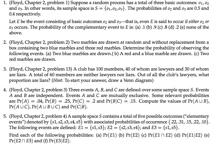 1. (Floyd, Chapter 2, problem 1) Suppose a random process has a total of three basic outcomes: o1, o2 and o3. In other words, its sample space is S = o1, o2, o3. The probabilities of o2 and o3 are 0.5 and 0.4 respectively.
Let E be the event consisting of basic outcomes o2 and o3—that is, even E is said to occur if either o2 or o3 occurs. The probability of the complementary event to E is: (a) .1 (b) .9 (c) .8 (d) .2 (e) none of the above.

2. (Floyd, Chapter 2, problem 2) Two marbles are drawn at random and without replacement from a box containing two blue marbles and three red marbles. Determine the probability of observing the following events. (a) Two blue marbles are drawn. (b) A red and a blue marble are drawn. (c) Two red marbles are drawn.

3. (Floyd, Chapter 2, problem 13) A club has 100 members, 40 of whom are lawyers and 30 of whom are liars. A total of 60 members are neither lawyers nor liars. Out of all the club's lawyers, what proportion are liars? (Hint: To start your answer, draw a Venn diagram)

4. (Floyd, Chapter 2, problem 3) Three events A, B, and C are defined over some sample space S. Events A and B are independent. Events A and C are mutually exclusive. Some relevant probabilities are Pr(A) = .04, Pr(B) = .25, Pr(C) = .2 and Pr(B|C) = .15. Compute the values of Pr(A ? B), Pr(A ? C), Pr(A ? B ? C) and Pr(C|B).

5. (Floyd, Chapter 2, problem 4) A sample space S contains a total of five possible outcomes (?elementary events?) denoted by s1, s2, s3, s4, s5 with associated probabilities of occurrence .22, .31, .15, .22, .10. The following events are defined: E1 = s1, s3; E2 = s2, s3, s4; and E3 = s1, s5.
Find each of the following probabilities: (a) Pr(E1) (b) Pr(E2) (c) Pr(E1 ? E2) (d) Pr(E1|E2) (e) Pr(E2 ? E3) and (f) Pr(E3|E2).