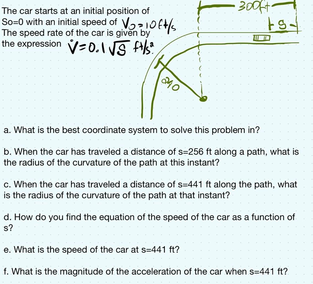 The car starts at an initial position of
So=0 with an initial speed of Vo = 10 ft/s
The speed rate of the car is given by
the expression V = 0.1 √(S) ft/s
a. What is the best coordinate system to solve this problem in?
b. When the car has traveled a distance of s=256 ft along a path, what is
the radius of the curvature of the path at this instant?
c. When the car has traveled a distance of s=441 ft along the path, what
is the radius of the curvature of the path at that instant?
d. How do you find the equation of the speed of the car as a function of
s?
e. What is the speed of the car at s=441 ft?
f. What is the magnitude of the acceleration of the car when s=441 ft?