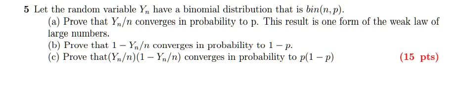 5 Let the random variable Yn have a binomial distribution that is bin(n, p).
(a) Prove that Yn/n converges in probability to p. This result is one form of the weak law of
large numbers.
(b) Prove that 1 - Yn/n converges in probability to 1 - p.
(c) Prove that(Yn/n)(1 - Yn/n) converges in probability to p(1 - p)