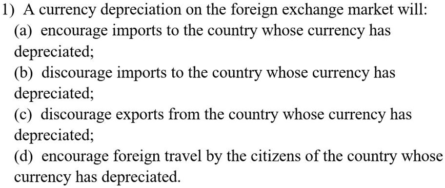 1) A currency depreciation on the foreign exchange market will:
(a) encourage imports to the country whose currency has
depreciated;
(b) discourage imports to the country whose currency has
depreciated;
(c) discourage exports from the country whose currency has
depreciated;
(d) encourage foreign travel by the citizens of the country whose
currency has depreciated.