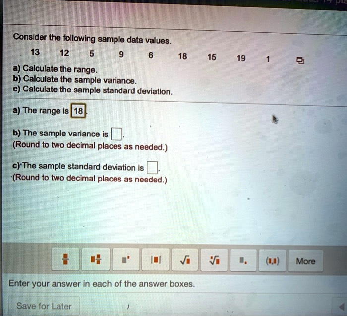 Consider the following sample data values.
13 12 5 9 6 18 15 19 1
a) Calculate the range.
b) Calculate the sample variance.
c) Calculate the sample standard deviation.
a) The range is 18.
b) The sample variance is
(Round to two decimal places as needed.)
c) The sample standard deviation is
(Round to two decimal places as needed.)
Enter your answer in each of the answer boxes.