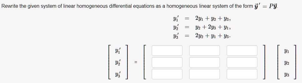 Rewrite the given system of linear homogeneous differential equations as a homogeneous linear system of the form ?y' = P?y.
y?' = 2y? + y? + y?,
y?' = y? + 2y? + y?,
y?' = 2y? + y? + y?.
[
y?'
y?'
y?'
] = [
][
y?
y?
y?
]