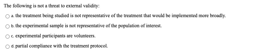 The following is not a threat to external validity:
a. the treatment being studied is not representative of the treatment that would be implemented more broadly.
b. the experimental sample is not representative of the population of interest.
c. experimental participants are volunteers.
d. partial compliance with the treatment protocol.
