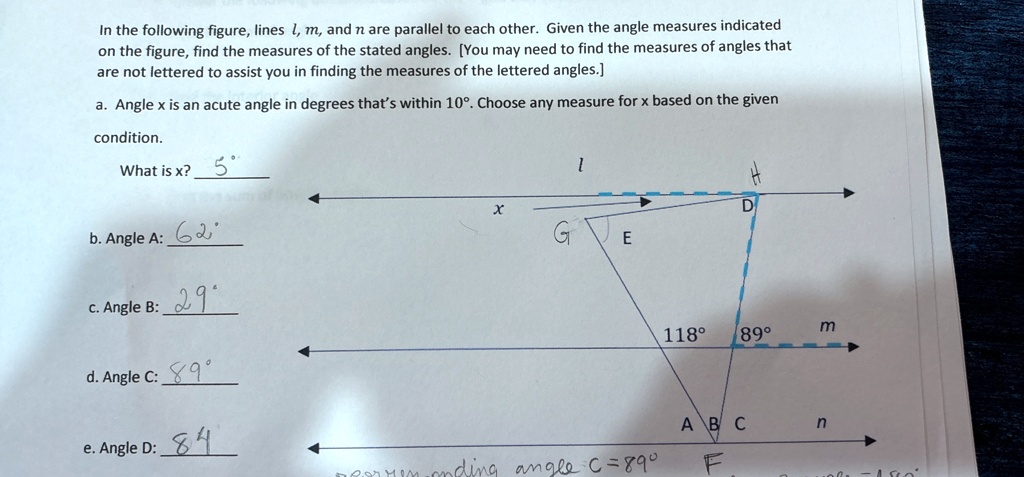 In the following figure, lines l, m, and n are parallel to each other. Given the angle measures indicated
on the figure, find the measures of the stated angles. [You may need to find the measures of angles that
are not lettered to assist you in finding the measures of the lettered angles.]
a. Angle x is an acute angle in degrees that's within 10^∘. Choose any measure for x based on the given
condition.
What is x? 5^∘
b. Angle A: 62^∘
c. Angle B: 29^∘
d. Angle C: 89^∘
e. Angle D: 84^∘
