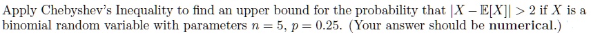Apply Chebyshev's Inequality to find an upper bound for the probability that |X - E[X]| > 2 if X is a binomial random variable with parameters n = 5, p = 0.25. (Your answer should be numerical.)