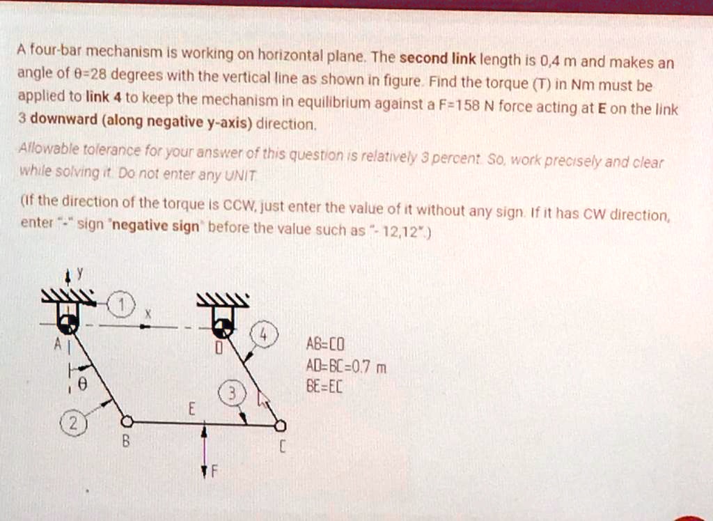 A four-bar mechanism is working on horizontal plane. The second link length is 0,4 m and makes an angle of ?=28 degrees with the vertical line as shown in figure. Find the torque (T) in Nm must be applied to link 4 to keep the mechanism in equilibrium against a F=158 N force acting at E on the link 3 downward (along negative y-axis) direction.
Allowable tolerance for your answer of this question is relatively 3 percent. So, work precisely and clear while solving it. Do not enter any UNIT
(If the direction of the torque is CCW, just enter the value of it without any sign. If it has CW direction, enter "-" sign "negative sign" before the value such as "- 12,12".)
AB=CD
AD=BC=0.7 m
BE=EC