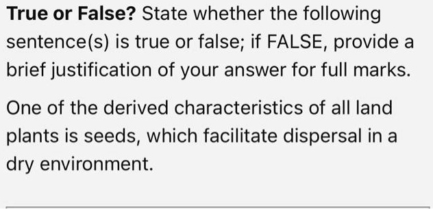True or False? State whether the following sentence(s) is true or false; if FALSE, provide a brief justification of your answer for full marks.
One of the derived characteristics of all land plants is seeds, which facilitate dispersal in a dry environment.