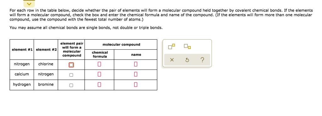 For each row in the table below, decide whether the pair of elements will form a molecular compound held together by covalent chemical bonds. If the elements will form a molecular compound, check the box and enter the chemical formula and name of the compound. (If the elements will form more than one molecular compound, use the compound with the fewest total number of atoms.)

You may assume all chemical bonds are single bonds, not double or triple bonds.

element #1 | element #2 | element pair will form a molecular compound | molecular compound: chemical formula | molecular compound: name
nitrogen | chlorine | [x] | | 
calcium | nitrogen | [ ] | | 
hydrogen | bromine | [ ] | | 