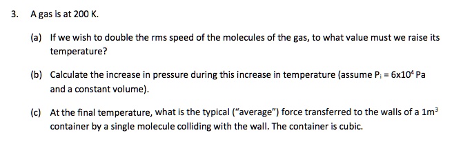 3. A gas is at 200 K.

(a) If we wish to double the rms speed of the molecules of the gas, to what value must we raise its temperature?

(b) Calculate the increase in pressure during this increase in temperature (assume Pi = 6x10^4 Pa and a constant volume).

(c) At the final temperature, what is the typical ("average") force transferred to the walls of a 1m^3 container by a single molecule colliding with the wall. The container is cubic.