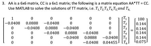 3. AA is a 6x6 matrix, CC is a 6x1 matrix; the following is a matrix equation AA*TT = CC.
Use MATLAB to solve the solutions of TT matrix, i.e. T1, T2, T3, T4, T5, and T6,
eginbmatrix 1     0     0     0     0     0  -0.0408     0.0888     -0.0408     0     0     0  0     -0.0408     0.0888     -0.0408     0     0  0     0     -0.0408     0.0888     -0.0408     0  0     0     0     -0.0408     0.0888     -0.0408  0     0     0     0     -0.0408     0.04455 endbmatrix eginbmatrix T1  T2  T3  T4  T5  T6 endbmatrix = eginbmatrix 100  0.144  0.144  0.144  0.144  0.075 endbmatrix