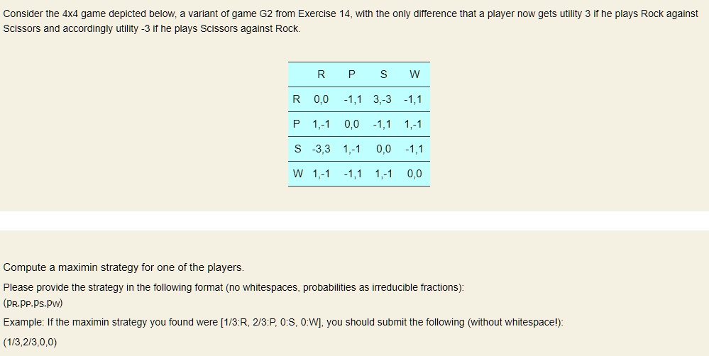 Consider the 4x4 game depicted below, a variant of game G2 from Exercise 14, with the only difference that a player now gets utility 3 if he plays Rock against Scissors and accordingly utility -3 if he plays Scissors against Rock.

	R	P	S	W
R	0,0	-1,1	3,-3	-1,1
P	1,-1	0,0	-1,1	1,-1
S	-3,3	1,-1	0,0	-1,1
W	1,-1	-1,1	1,-1	0,0

Compute a maximin strategy for one of the players.
Please provide the strategy in the following format (no whitespaces, probabilities as irreducible fractions):
(pR,pP,pS,pW)
Example: If the maximin strategy you found were [1/3:R, 2/3:P, 0:S, 0:W], you should submit the following (without whitespace!):
(1/3,2/3,0,0)