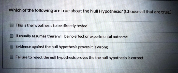 Which of the following are true about the Null Hypothesis? (Choose all that are true.)
This is the hypothesis to be directly tested
It usually assumes there will be no effect or experimental outcome
Evidence against the null hypothesis proves it is wrong
Failure to reject the null hypothesis proves the the null hypothesis is correct