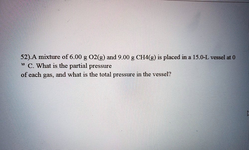 52).A mixture of 6.00 g O2(g) and 9.00 g CH4(g) is placed in a 15.0-L vessel at 0 °C. What is the partial pressure of each gas, and what is the total pressure in the vessel?