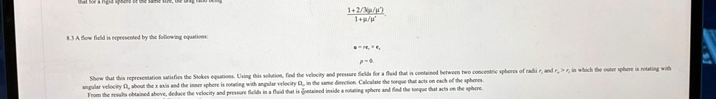 8.3 A flow field is represented by the following equations:
(1 + 2/3(μ/μ'))/(1 + μ/μ')
𝐮 = r𝐞θ×𝐞r
p = 0.
Show that this representation satisfies the Stokes equations. Using this solution, find the velocity and pressure fields for a fluid that is contained between two concentric spheres of radii r and ro > r in which the outer sphere is rotating with
angular velocity Ω, about the x axis and the inner sphere is rotating with angular velocity , in the same direction. Calculate the torque that acts on each of the spheres.
From the results obtained above, deduce the velocity and pressure fields in a fluid that is contained inside a rotating sphere and find the torque that acts on the sphere.