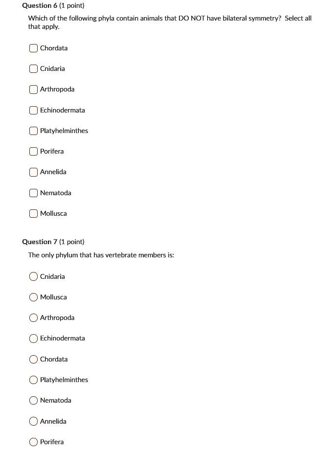 Which of the following phyla contain animals that DO NOT have bilateral symmetry? Select all that apply.
Chordata
Cnidaria
Arthropoda
Echinodermata
Platyhelminthes
Porifera
Annelida
Nematoda
Mollusca

The only phylum that has vertebrate members is:
Cnidaria
Mollusca
Arthropoda
Echinodermata
Chordata
Platyhelminthes
Nematoda
Annelida
Porifera