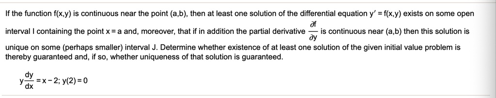 If the function f(x,y) is continuous near the point (a,b), then at least one solution of the differential equation y' = f(x,y) exists on some open
interval I containing the point x = a and, moreover, that if in addition the partial derivative ?f/?y is continuous near (a,b) then this solution is
unique on some (perhaps smaller) interval J. Determine whether existence of at least one solution of the given initial value problem is
thereby guaranteed and, if so, whether uniqueness of that solution is guaranteed.
y dy/dx = x - 2; y(2) = 0