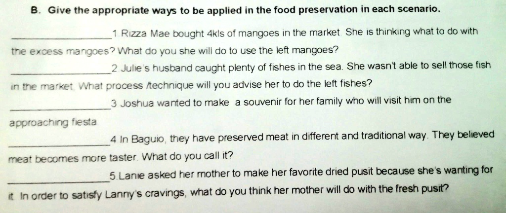 B. Give the appropriate ways to be applied in the food preservation in each scenario.
1 Rizza Mae bought 4kls of mangoes in the market. She is thinking what to do with
the excess mangoes? What do you she will do to use the left mangoes?
2 Julie's husband caught plenty of fishes in the sea. She wasn't able to sell those fish
in the market. What process /technique will you advise her to do the left fishes?
3 Joshua wanted to make a souvenir for her family who will visit him on the
approaching fiesta
4 In Baguio, they have preserved meat in different and traditional way. They believed
meat becomes more taster. What do you call it?
5. Lanie asked her mother to make her favorite dried pusit because she's wanting for
it In order to satisfy Lanny's cravings, what do you think her mother will do with the fresh pusit?