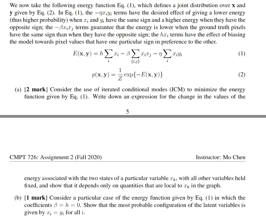 We now take the following energy function Eq. (1), which defines a joint distribution over x and y given by Eq. (2). In Eq. (1), the -?xiyi terms have the desired effect of giving a lower energy (thus higher probability) when xi and yi have the same sign and a higher energy when they have the opposite sign; the -?xixj terms guarantee that the energy is lower when the ground truth pixels have the same sign than when they have the opposite sign; the hxi terms have the effect of biasing the model towards pixel values that have one particular sign in preference to the other.

E(x, y) = h ?i xi - ? ?i,j xixj - ? ?i xiyi (1)

p(x, y) = 1/Z exp-E(x, y) (2)

(a) [2 mark] Consider the use of iterated conditional modes (ICM) to minimize the energy function given by Eq. (1). Write down an expression for the change in the values of the energy associated with the two states of a particular variable xk, with all other variables held fixed, and show that it depends only on quantities that are local to xk in the graph.

(b) [1 mark] Consider a particular case of the energy function given by Eq. (1) in which the coefficients ? = h = 0. Show that the most probable configuration of the latent variables is given by xi = yi for all i.