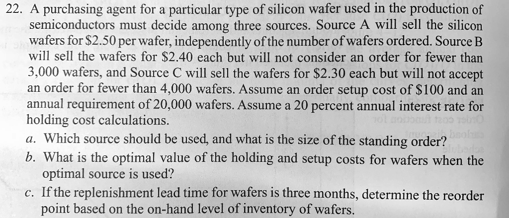 22. A purchasing agent for a particular type of silicon wafer used in the production of
semiconductors must decide among three sources. Source A will sell the silicon
wafers for 2.50 per wafer, independently of the number of wafers ordered. Source B
will sell the wafers for2.40 each but will not consider an order for fewer than
3,000 wafers, and Source C will sell the wafers for 2.30 each but will not accept
an order for fewer than 4,000 wafers. Assume an order setup cost of100 and an
annual requirement of 20,000 wafers. Assume a 20 percent annual interest rate for
holding cost calculations.
a. Which source should be used, and what is the size of the standing order?
b. What is the optimal value of the holding and setup costs for wafers when the
optimal source is used?
c. If the replenishment lead time for wafers is three months, determine the reorder
point based on the on-hand level of inventory of wafers.