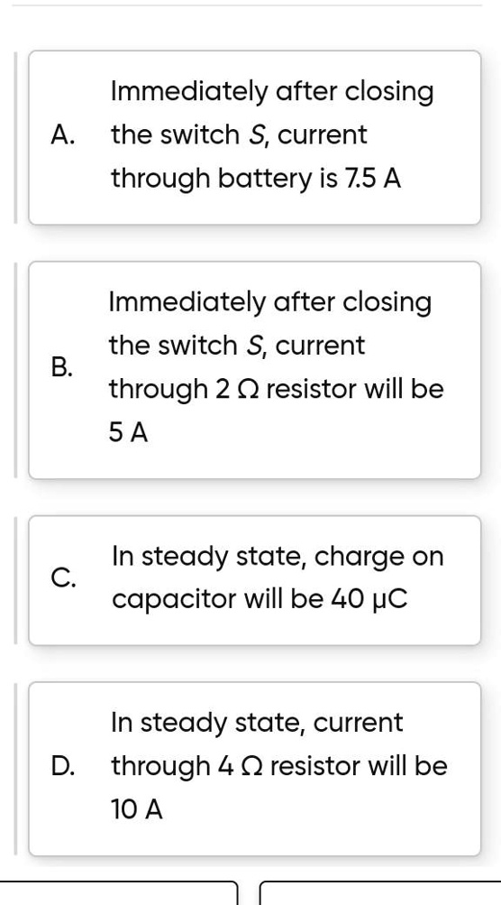 Immediately after closing
A. the switch S, current
through battery is 7.5 A
Immediately after closing
B. the switch S, current
through 2 Ω resistor will be
5 A
In steady state, charge on
C. capacitor will be 40 μC
In steady state, current
D. through 4 Ω resistor will be
10 A
