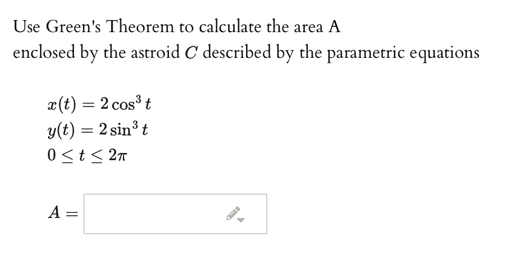 Use Green's Theorem to calculate the area A enclosed by the astroid C described by the parametric equations

x(t) = 2 cos^3 t
y(t) = 2 sin^3 t
0 ? t ? 2?

A =
