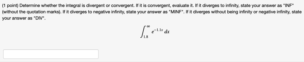 (1 point) Determine whether the integral is divergent or convergent. If it is convergent, evaluate it. If it diverges to infinity, state your answer as ""INF"" (without the quotation marks). If it diverges to negative infinity, state your answer as ""MINF"". If it diverges without being infinity or negative infinity, state your answer as ""DIV"".
int1.8^infty e^-1.1x dx