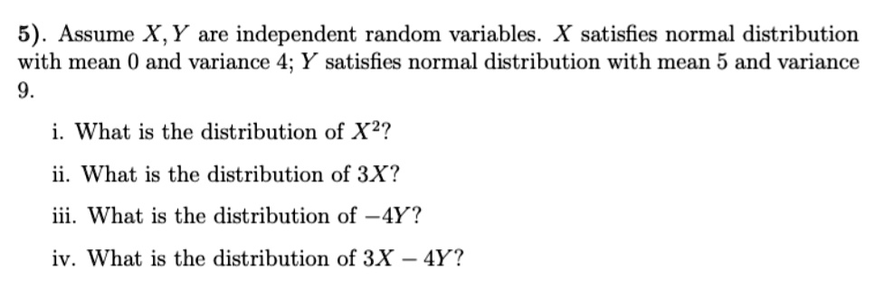 5). Assume X, Y are independent random variables. X satisfies normal distribution with mean 0 and variance 4; Y satisfies normal distribution with mean 5 and variance 9.
i. What is the distribution of X^2?
ii. What is the distribution of 3X?
iii. What is the distribution of -4Y?
iv. What is the distribution of 3X - 4Y?
