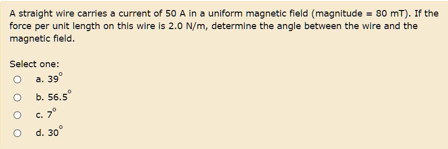 A straight wire carries a current of 50 A in a uniform magnetic field (magnitude = 80 mT). If the force per unit length on this wire is 2.0 N/m, determine the angle between the wire and the magnetic field.

Select one:
a. 39°
b. 56.5°
c. 7°
d. 30°