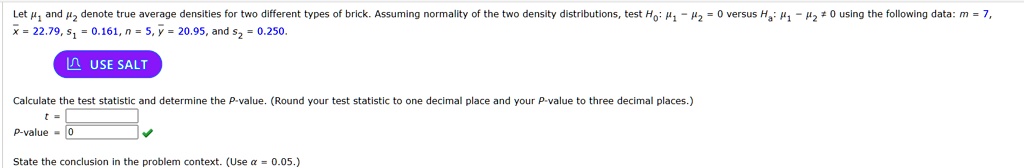 Let μ1 and μ2 denote true average densities for two different types of brick. Assuming normality of the two density distributions, test H0: μ1 - μ2 = 0 versus Ha: μ1 - μ2 ≠ 0 using the following data: m = 7,
x̅ = 22.79, s1 = 0.161, n = 5, y̅ = 20.95, and s2 = 0.250.

Calculate the test statistic and determine the P-value. (Round your test statistic to one decimal place and your P-value to three decimal places.)

t = 
P-value = 0

State the conclusion in the problem context. (Use α = 0.05.)