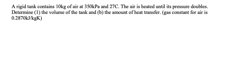 A rigid tank contains 10kg of air at 350kPa and 27C. The air is heated until its pressure doubles.
Determine (1) the volume of the tank and (b) the amount of heat transfer. (gas constant for air is
0.2870kJ/kgK)